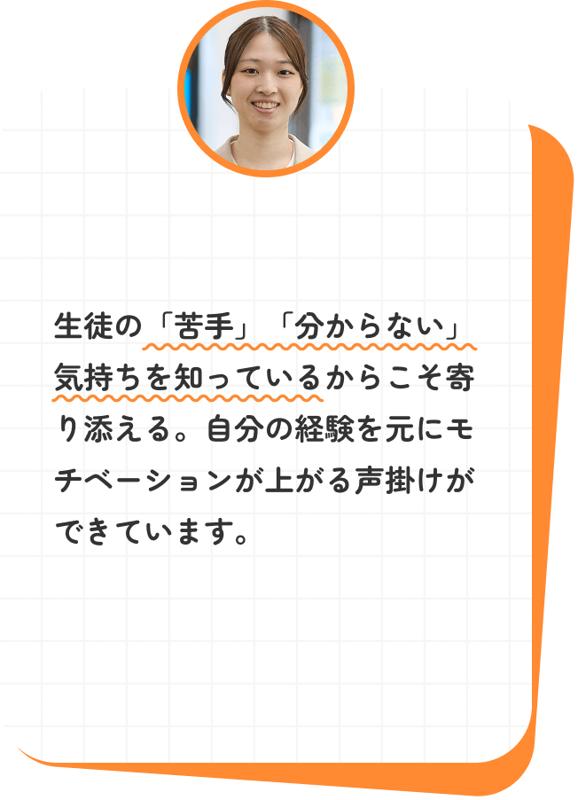 生徒の「苦手」「分からない」気持ちを知っているからこそ寄り添える。自分の経験を元にモチベーションが上がる声掛けができています。