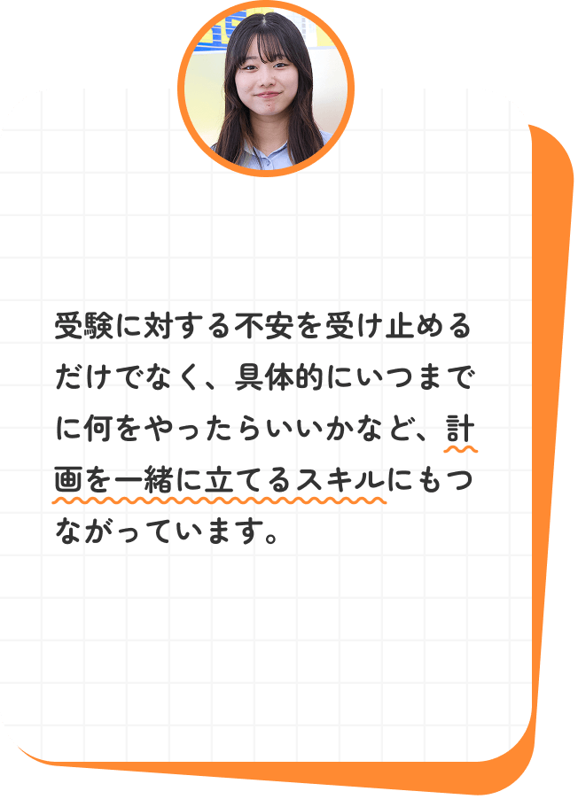 受験に対する不安を受け止めるだけでなく、具体的にいつまでに何をやったらいいかなど、計画を一緒に立てるスキルにもつながっています。
