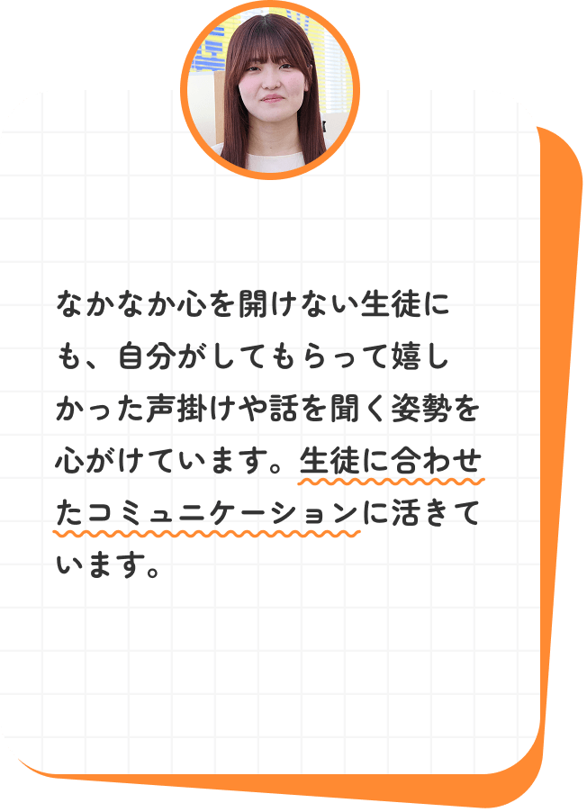 なかなか心を開けない生徒にも、自分がしてもらって嬉しかった声掛けや話を聞く姿勢を心がけています。生徒に合わせたコミュニケーションに活きています。